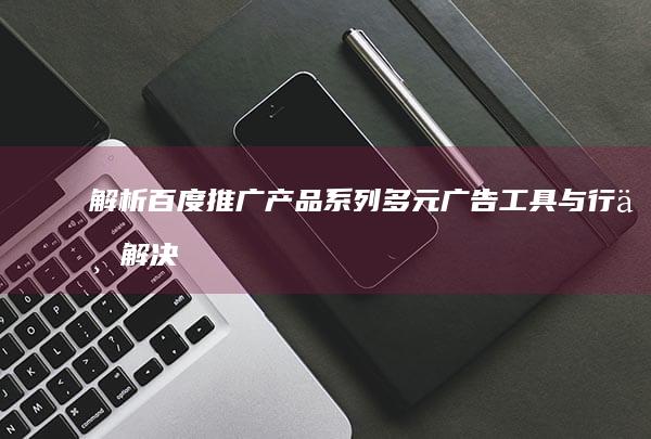 解析百度推广产品系列：多元广告工具与行业解决方案